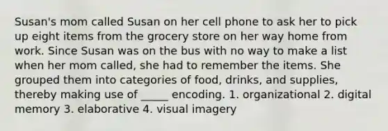 Susan's mom called Susan on her cell phone to ask her to pick up eight items from the grocery store on her way home from work. Since Susan was on the bus with no way to make a list when her mom called, she had to remember the items. She grouped them into categories of food, drinks, and supplies, thereby making use of _____ encoding. 1. organizational 2. digital memory 3. elaborative 4. visual imagery