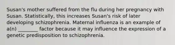 Susan's mother suffered from the flu during her pregnancy with Susan. Statistically, this increases Susan's risk of later developing schizophrenia. Maternal influenza is an example of a(n) ________ factor because it may influence the expression of a genetic predisposition to schizophrenia.