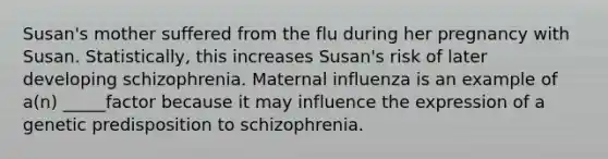 Susan's mother suffered from the flu during her pregnancy with Susan. Statistically, this increases Susan's risk of later developing schizophrenia. Maternal influenza is an example of a(n) _____factor because it may influence the expression of a genetic predisposition to schizophrenia.