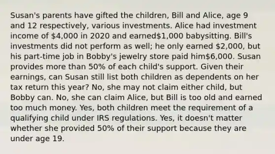 Susan's parents have gifted the children, Bill and Alice, age 9 and 12 respectively, various investments. Alice had investment income of 4,000 in 2020 and earned1,000 babysitting. Bill's investments did not perform as well; he only earned 2,000, but his part-time job in Bobby's jewelry store paid him6,000. Susan provides more than 50% of each child's support. Given their earnings, can Susan still list both children as dependents on her tax return this year? No, she may not claim either child, but Bobby can. No, she can claim Alice, but Bill is too old and earned too much money. Yes, both children meet the requirement of a qualifying child under IRS regulations. Yes, it doesn't matter whether she provided 50% of their support because they are under age 19.