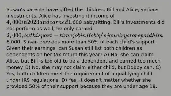 Susan's parents have gifted the children, Bill and Alice, various investments. Alice has investment income of 4,000 in 2023 and earned1,000 babysitting. Bill's investments did not perform as well; he only earned 2,000, but his part-time job in Bobby's jewelry store paid him6,000. Susan provides more than 50% of each child's support. Given their earnings, can Susan still list both children as dependents on her tax return this year? A) No, she can claim Alice, but Bill is too old to be a dependent and earned too much money. B) No, she may not claim either child, but Bobby can. C) Yes, both children meet the requirement of a qualifying child under IRS regulations. D) Yes, it doesn't matter whether she provided 50% of their support because they are under age 19.