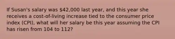 If Susan's salary was 42,000 last year, and this year she receives a cost-of-living increase tied to the consumer price index (CPI), what will her salary be this year assuming the CPI has risen from 104 to 112?