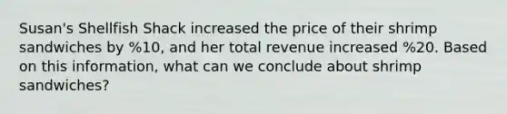 Susan's Shellfish Shack increased the price of their shrimp sandwiches by %10, and her total revenue increased %20. Based on this information, what can we conclude about shrimp sandwiches?