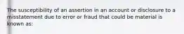 The susceptibility of an assertion in an account or disclosure to a misstatement due to error or fraud that could be material is known as: