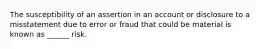 The susceptibility of an assertion in an account or disclosure to a misstatement due to error or fraud that could be material is known as ______ risk.