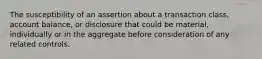 The susceptibility of an assertion about a transaction class, account balance, or disclosure that could be material, individually or in the aggregate before consideration of any related controls.