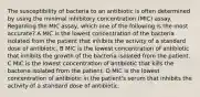 The susceptibility of bacteria to an antibiotic is often determined by using the minimal inhibitory concentration (MIC) assay. Regarding the MIC assay, which one of the following is the most accurate? A MIC is the lowest concentration of the bacteria isolated from the patient that inhibits the activity of a standard dose of antibiotic. B MIC is the lowest concentration of antibiotic that inhibits the growth of the bacteria isolated from the patient. C MIC is the lowest concentration of antibiotic that kills the bacteria isolated from the patient. D MIC is the lowest concentration of antibiotic in the patient's serum that inhibits the activity of a standard dose of antibiotic.