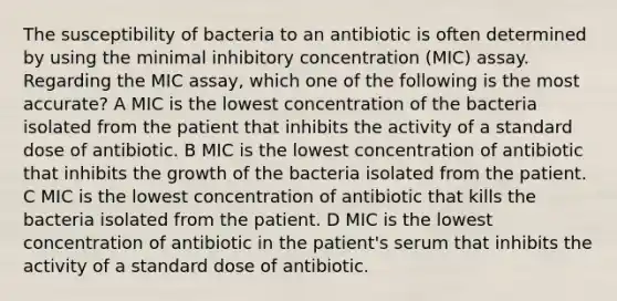 The susceptibility of bacteria to an antibiotic is often determined by using the minimal inhibitory concentration (MIC) assay. Regarding the MIC assay, which one of the following is the most accurate? A MIC is the lowest concentration of the bacteria isolated from the patient that inhibits the activity of a standard dose of antibiotic. B MIC is the lowest concentration of antibiotic that inhibits the growth of the bacteria isolated from the patient. C MIC is the lowest concentration of antibiotic that kills the bacteria isolated from the patient. D MIC is the lowest concentration of antibiotic in the patient's serum that inhibits the activity of a standard dose of antibiotic.