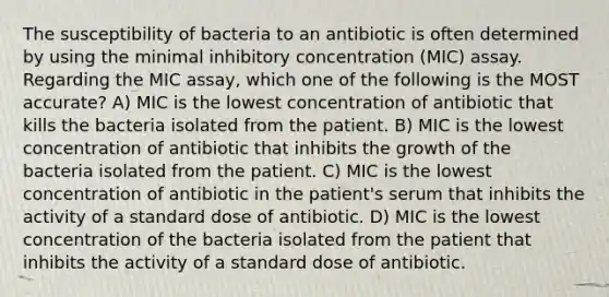 The susceptibility of bacteria to an antibiotic is often determined by using the minimal inhibitory concentration (MIC) assay. Regarding the MIC assay, which one of the following is the MOST accurate? A) MIC is the lowest concentration of antibiotic that kills the bacteria isolated from the patient. B) MIC is the lowest concentration of antibiotic that inhibits the growth of the bacteria isolated from the patient. C) MIC is the lowest concentration of antibiotic in the patient's serum that inhibits the activity of a standard dose of antibiotic. D) MIC is the lowest concentration of the bacteria isolated from the patient that inhibits the activity of a standard dose of antibiotic.