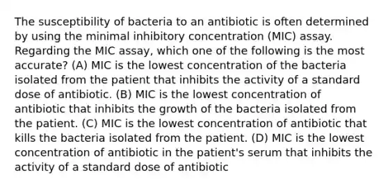 The susceptibility of bacteria to an antibiotic is often determined by using the minimal inhibitory concentration (MIC) assay. Regarding the MIC assay, which one of the following is the most accurate? (A) MIC is the lowest concentration of the bacteria isolated from the patient that inhibits the activity of a standard dose of antibiotic. (B) MIC is the lowest concentration of antibiotic that inhibits the growth of the bacteria isolated from the patient. (C) MIC is the lowest concentration of antibiotic that kills the bacteria isolated from the patient. (D) MIC is the lowest concentration of antibiotic in the patient's serum that inhibits the activity of a standard dose of antibiotic