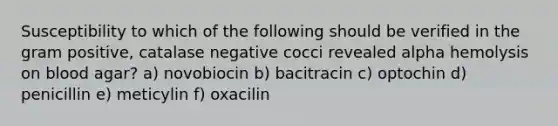 Susceptibility to which of the following should be verified in the gram positive, catalase negative cocci revealed alpha hemolysis on blood agar? a) novobiocin b) bacitracin c) optochin d) penicillin e) meticylin f) oxacilin