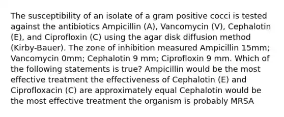 The susceptibility of an isolate of a gram positive cocci is tested against the antibiotics Ampicillin (A), Vancomycin (V), Cephalotin (E), and Ciprofloxin (C) using the agar disk diffusion method (Kirby-Bauer). The zone of inhibition measured Ampicillin 15mm; Vancomycin 0mm; Cephalotin 9 mm; Ciprofloxin 9 mm. Which of the following statements is true? Ampicillin would be the most effective treatment the effectiveness of Cephalotin (E) and Ciprofloxacin (C) are approximately equal Cephalotin would be the most effective treatment the organism is probably MRSA