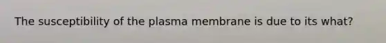 The susceptibility of the plasma membrane is due to its what?