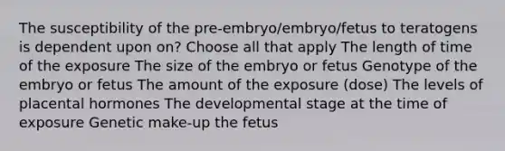 The susceptibility of the pre-embryo/embryo/fetus to teratogens is dependent upon on? Choose all that apply The length of time of the exposure The size of the embryo or fetus Genotype of the embryo or fetus The amount of the exposure (dose) The levels of placental hormones The developmental stage at the time of exposure Genetic make-up the fetus