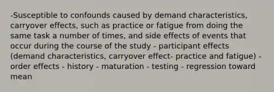 -Susceptible to confounds caused by demand characteristics, carryover effects, such as practice or fatigue from doing the same task a number of times, and side effects of events that occur during the course of the study - participant effects (demand characteristics, carryover effect- practice and fatigue) - order effects - history - maturation - testing - regression toward mean