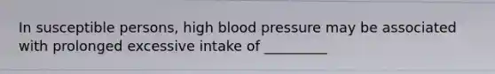 In susceptible persons, high blood pressure may be associated with prolonged excessive intake of _________