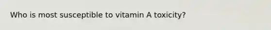 Who is most susceptible to vitamin A toxicity?