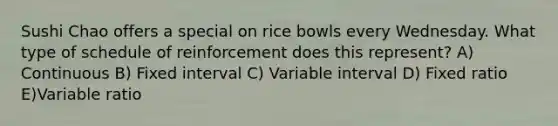 Sushi Chao offers a special on rice bowls every Wednesday. What type of schedule of reinforcement does this represent? A) Continuous B) Fixed interval C) Variable interval D) Fixed ratio E)Variable ratio