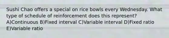 Sushi Chao offers a special on rice bowls every Wednesday. What type of schedule of reinforcement does this represent? A)Continuous B)Fixed interval C)Variable interval D)Fixed ratio E)Variable ratio