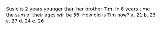 Susie is 2 years younger than her brother Tim. In 8 years time the sum of their ages will be 56. How old is Tim now? a. 21 b. 23 c. 27 d. 24 e. 26