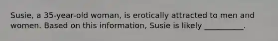 Susie, a 35-year-old woman, is erotically attracted to men and women. Based on this information, Susie is likely __________.