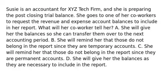 Susie is an accountant for XYZ Tech Firm, and she is preparing the post closing trial balance. She goes to one of her co-workers to request the revenue and expense account balances to include in her report. What will her co-worker tell her? A. She will give her the balances so she can transfer them over to the next accounting period. B. She will remind her that those do not belong in the report since they are temporary accounts. C. She will remind her that those do not belong in the report since they are permanent accounts. D. She will give her the balances as they are necessary to include in the report.