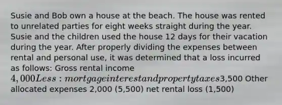 Susie and Bob own a house at the beach. The house was rented to unrelated parties for eight weeks straight during the year. Susie and the children used the house 12 days for their vacation during the year. After properly dividing the expenses between rental and personal use, it was determined that a loss incurred as follows: Gross rental income 4,000 Less: mortgage interest and property taxes3,500 Other allocated expenses 2,000 (5,500) net rental loss (1,500)