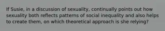 If Susie, in a discussion of sexuality, continually points out how sexuality both reflects patterns of social inequality and also helps to create them, on which theoretical approach is she relying?