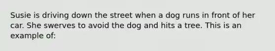 Susie is driving down the street when a dog runs in front of her car. She swerves to avoid the dog and hits a tree. This is an example of: