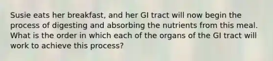 Susie eats her breakfast, and her GI tract will now begin the process of digesting and absorbing the nutrients from this meal. What is the order in which each of the organs of the GI tract will work to achieve this process?