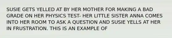 SUSIE GETS YELLED AT BY HER MOTHER FOR MAKING A BAD GRADE ON HER PHYSICS TEST- HER LITTLE SISTER ANNA COMES INTO HER ROOM TO ASK A QUESTION AND SUSIE YELLS AT HER IN FRUSTRATION. THIS IS AN EXAMPLE OF