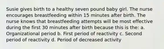 Susie gives birth to a healthy seven pound baby girl. The nurse encourages breastfeeding within 15 minutes after birth. The nurse knows that breastfeeding attempts will be most effective during the first 30 minutes after birth because this is the: a. Organizational period b. First period of reactivity c. Second period of reactivity d. Period of decreased activity