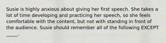 Susie is highly anxious about giving her first speech. She takes a lot of time developing and practicing her speech, so she feels comfortable with the content, but not with standing in front of the audience. Susie should remember all of the following EXCEPT _____.