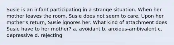 Susie is an infant participating in a strange situation. When her mother leaves the room, Susie does not seem to care. Upon her mother's return, Susie ignores her. What kind of attachment does Susie have to her mother? a. avoidant b. anxious-ambivalent c. depressive d. rejecting