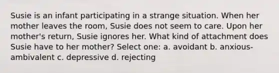 Susie is an infant participating in a strange situation. When her mother leaves the room, Susie does not seem to care. Upon her mother's return, Susie ignores her. What kind of attachment does Susie have to her mother? Select one: a. avoidant b. anxious-ambivalent c. depressive d. rejecting