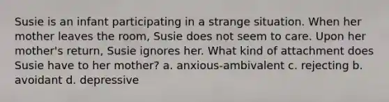 Susie is an infant participating in a strange situation. When her mother leaves the room, Susie does not seem to care. Upon her mother's return, Susie ignores her. What kind of attachment does Susie have to her mother? a. anxious-ambivalent c. rejecting b. avoidant d. depressive