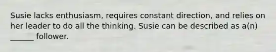 Susie lacks enthusiasm, requires constant direction, and relies on her leader to do all the thinking. Susie can be described as a(n) ______ follower.