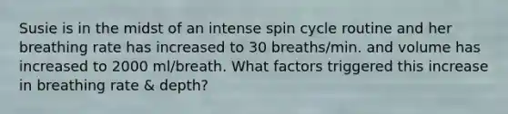 Susie is in the midst of an intense spin cycle routine and her breathing rate has increased to 30 breaths/min. and volume has increased to 2000 ml/breath. What factors triggered this increase in breathing rate & depth?