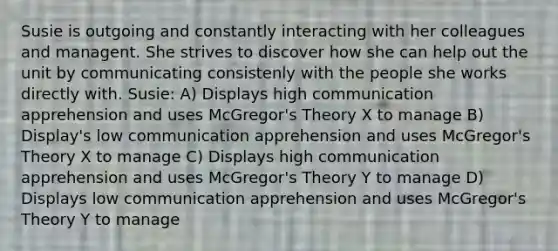 Susie is outgoing and constantly interacting with her colleagues and managent. She strives to discover how she can help out the unit by communicating consistenly with the people she works directly with. Susie: A) Displays high communication apprehension and uses McGregor's Theory X to manage B) Display's low communication apprehension and uses McGregor's Theory X to manage C) Displays high communication apprehension and uses McGregor's Theory Y to manage D) Displays low communication apprehension and uses McGregor's Theory Y to manage