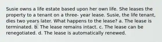 Susie owns a life estate based upon her own life. She leases the property to a tenant on a three- year lease. Susie, the life tenant, dies two years later. What happens to the lease? a. The lease is terminated. b. The lease remains intact. c. The lease can be renegotiated. d. The lease is automatically renewed.