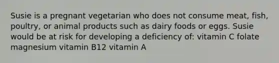 Susie is a pregnant vegetarian who does not consume meat, fish, poultry, or animal products such as dairy foods or eggs. Susie would be at risk for developing a deficiency of: vitamin C folate magnesium vitamin B12 vitamin A