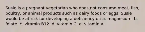 Susie is a pregnant vegetarian who does not consume meat, fish, poultry, or animal products such as dairy foods or eggs. Susie would be at risk for developing a deficiency of: a. ​magnesium. b. ​folate. c. ​vitamin B12. d. ​vitamin C. e. ​vitamin A.