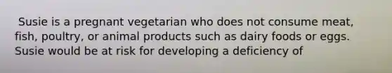 ​ Susie is a pregnant vegetarian who does not consume meat, fish, poultry, or animal products such as dairy foods or eggs. Susie would be at risk for developing a deficiency of