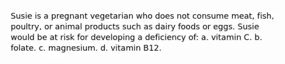 Susie is a pregnant vegetarian who does not consume meat, fish, poultry, or animal products such as dairy foods or eggs. Susie would be at risk for developing a deficiency of: a. vitamin C. b. folate. c. magnesium. d. vitamin B12.