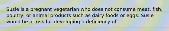 ​Susie is a pregnant vegetarian who does not consume meat, fish, poultry, or animal products such as dairy foods or eggs. Susie would be at risk for developing a deficiency of: