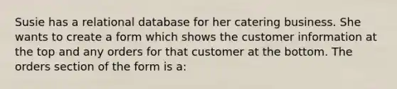 Susie has a relational database for her catering business. She wants to create a form which shows the customer information at the top and any orders for that customer at the bottom. The orders section of the form is a: