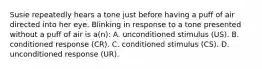 Susie repeatedly hears a tone just before having a puff of air directed into her eye. Blinking in response to a tone presented without a puff of air is a(n): A. unconditioned stimulus (US). B. conditioned response (CR). C. conditioned stimulus (CS). D. unconditioned response (UR).