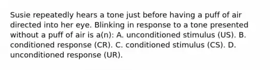 Susie repeatedly hears a tone just before having a puff of air directed into her eye. Blinking in response to a tone presented without a puff of air is a(n): A. unconditioned stimulus (US). B. conditioned response (CR). C. conditioned stimulus (CS). D. unconditioned response (UR).