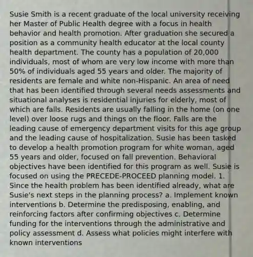 Susie Smith is a recent graduate of the local university receiving her Master of Public Health degree with a focus in health behavior and health promotion. After graduation she secured a position as a community health educator at the local county health department. The county has a population of 20,000 individuals, most of whom are very low income with more than 50% of individuals aged 55 years and older. The majority of residents are female and white non-Hispanic. An area of need that has been identified through several needs assessments and situational analyses is residential injuries for elderly, most of which are falls. Residents are usually falling in the home (on one level) over loose rugs and things on the floor. Falls are the leading cause of emergency department visits for this age group and the leading cause of hospitalization. Susie has been tasked to develop a health promotion program for white woman, aged 55 years and older, focused on fall prevention. Behavioral objectives have been identified for this program as well. Susie is focused on using the PRECEDE-PROCEED planning model. 1. Since the health problem has been identified already, what are Susie's next steps in the planning process? a. Implement known interventions b. Determine the predisposing, enabling, and reinforcing factors after confirming objectives c. Determine funding for the interventions through the administrative and policy assessment d. Assess what policies might interfere with known interventions