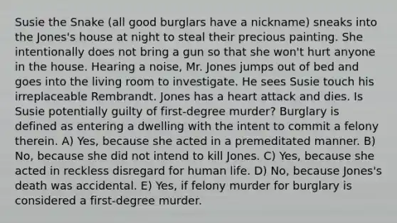 Susie the Snake (all good burglars have a nickname) sneaks into the Jones's house at night to steal their precious painting. She intentionally does not bring a gun so that she won't hurt anyone in the house. Hearing a noise, Mr. Jones jumps out of bed and goes into the living room to investigate. He sees Susie touch his irreplaceable Rembrandt. Jones has a heart attack and dies. Is Susie potentially guilty of first-degree murder? Burglary is defined as entering a dwelling with the intent to commit a felony therein. A) Yes, because she acted in a premeditated manner. B) No, because she did not intend to kill Jones. C) Yes, because she acted in reckless disregard for human life. D) No, because Jones's death was accidental. E) Yes, if felony murder for burglary is considered a first-degree murder.